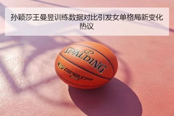 孙颖莎王曼昱训练数据对比引发女单格局新变化热议