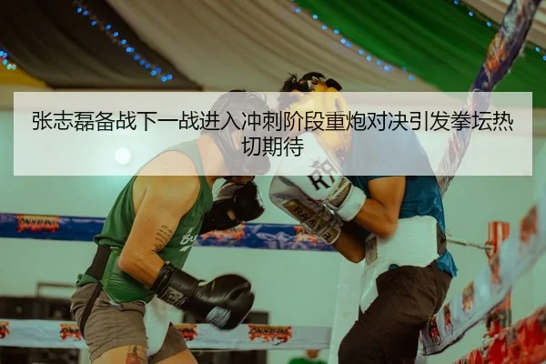 张志磊备战下一战进入冲刺阶段重炮对决引发拳坛热切期待