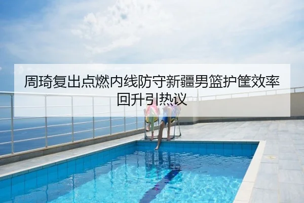 周琦复出点燃内线防守新疆男篮护筐效率回升引热议