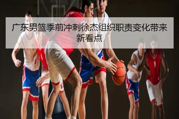 广东男篮季前冲刺徐杰组织职责变化带来新看点