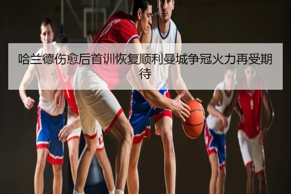 哈兰德伤愈后首训恢复顺利曼城争冠火力再受期待