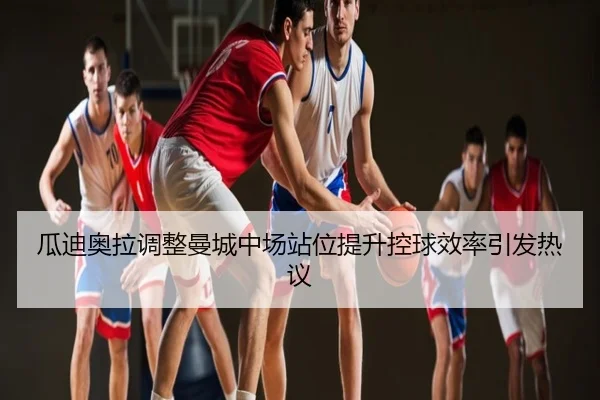 瓜迪奥拉调整曼城中场站位提升控球效率引发热议